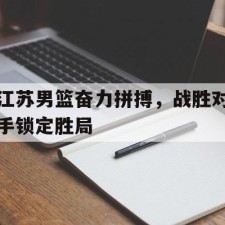 ayx体育官方网站-江苏男篮奋力拼搏，战胜对手锁定胜局()